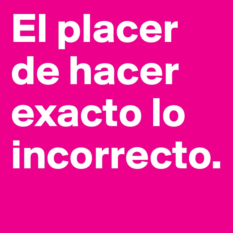 El placer de hacer exacto lo incorrecto.