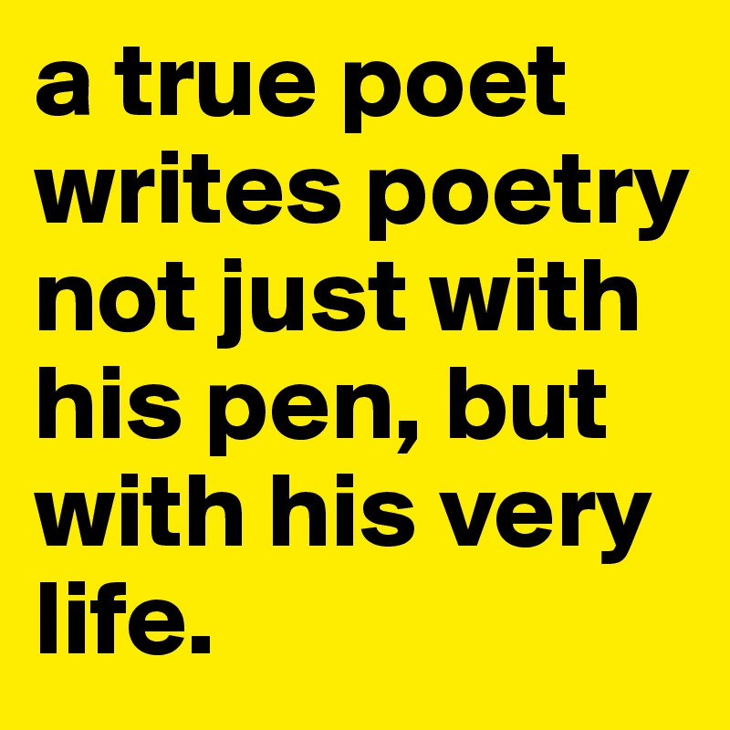 a true poet writes poetry not just with his pen, but with his very life.
