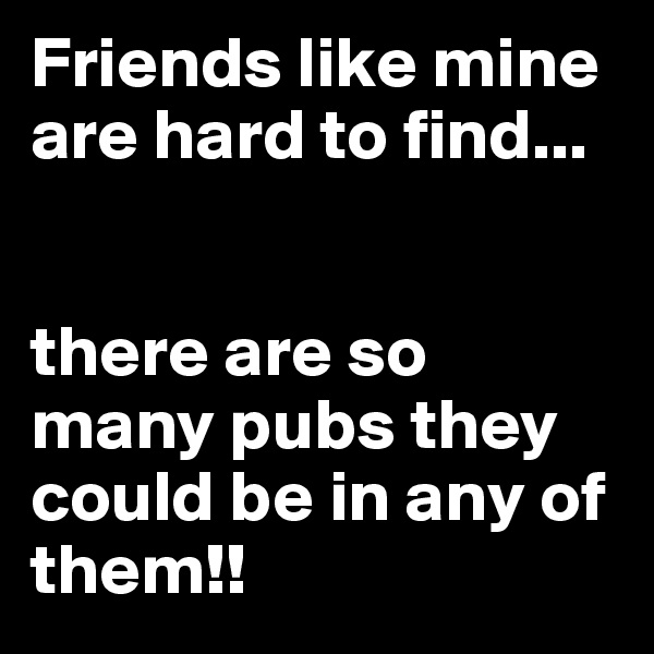 Friends like mine are hard to find...


there are so many pubs they could be in any of them!!