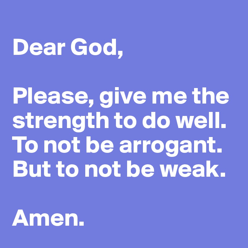 
Dear God, 

Please, give me the strength to do well. To not be arrogant. But to not be weak. 

Amen.