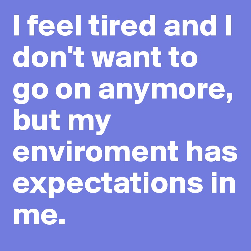 I feel tired and I don't want to go on anymore, but my enviroment has expectations in me.