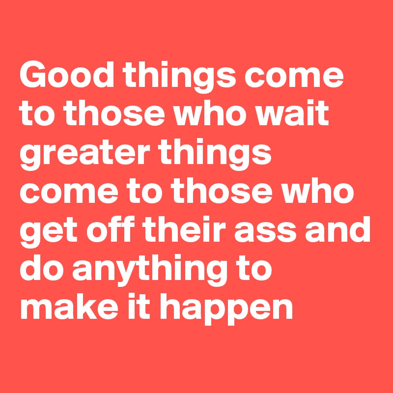  
Good things come 
to those who wait greater things 
come to those who 
get off their ass and do anything to make it happen

