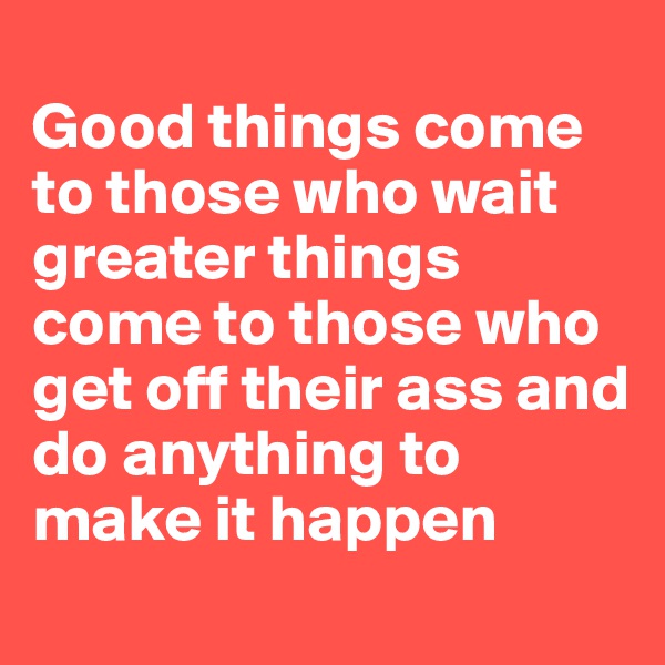  
Good things come 
to those who wait greater things 
come to those who 
get off their ass and do anything to make it happen
