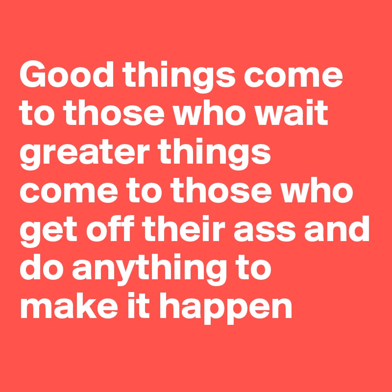  
Good things come 
to those who wait greater things 
come to those who 
get off their ass and do anything to make it happen
