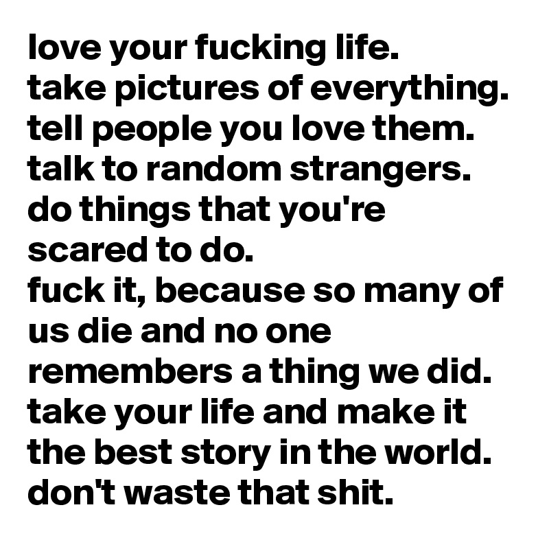 love your fucking life. 
take pictures of everything. tell people you love them. 
talk to random strangers. do things that you're scared to do. 
fuck it, because so many of us die and no one remembers a thing we did. 
take your life and make it the best story in the world. 
don't waste that shit.