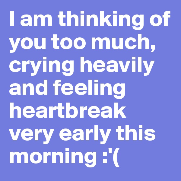 I am thinking of you too much, crying heavily and feeling heartbreak very early this morning :'(