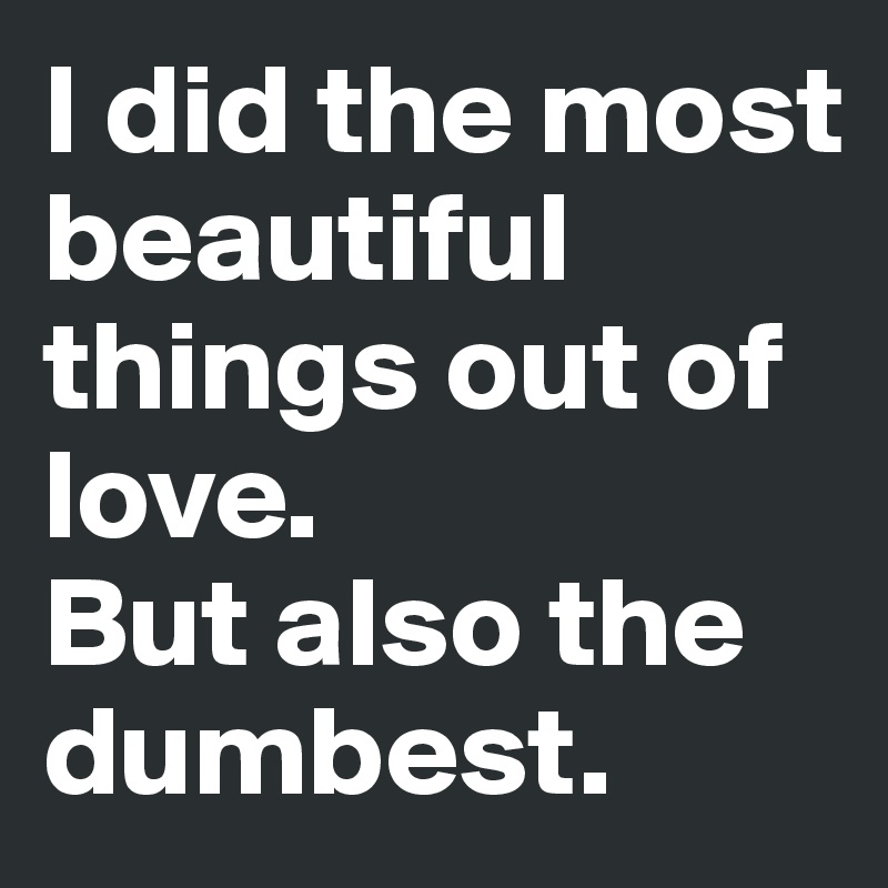 I did the most beautiful things out of love. 
But also the dumbest.