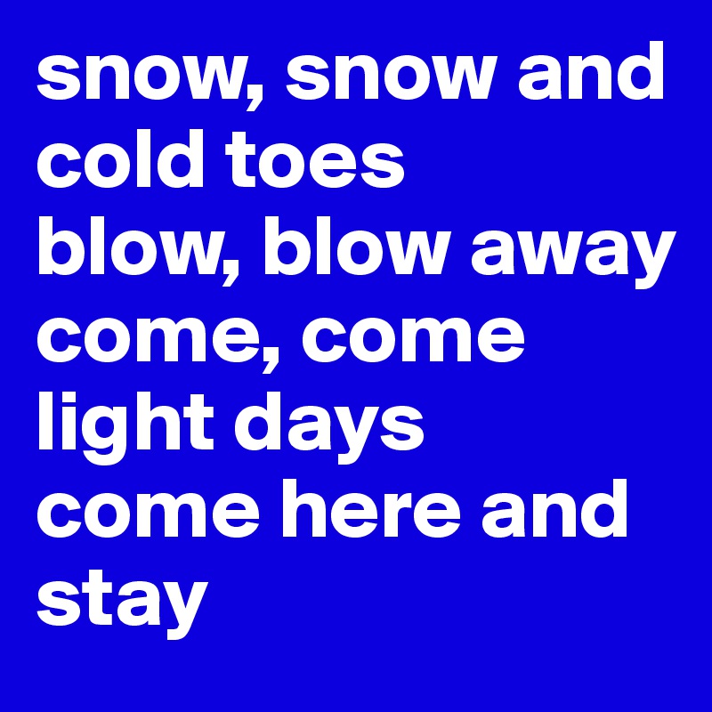 snow, snow and cold toes
blow, blow away
come, come
light days
come here and stay