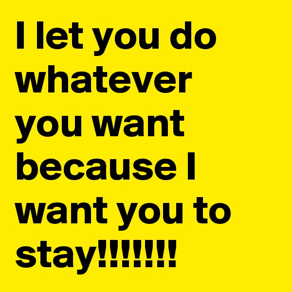 I let you do whatever you want because I want you to stay!!!!!!!