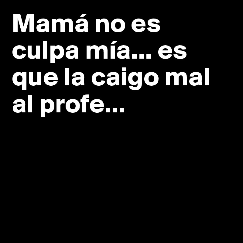 Mamá no es culpa mía... es que la caigo mal al profe...



      