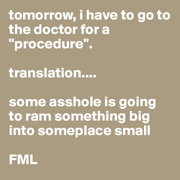 tomorrow, i have to go to the doctor for a "procedure".

translation....

some asshole is going to ram something big into someplace small

FML