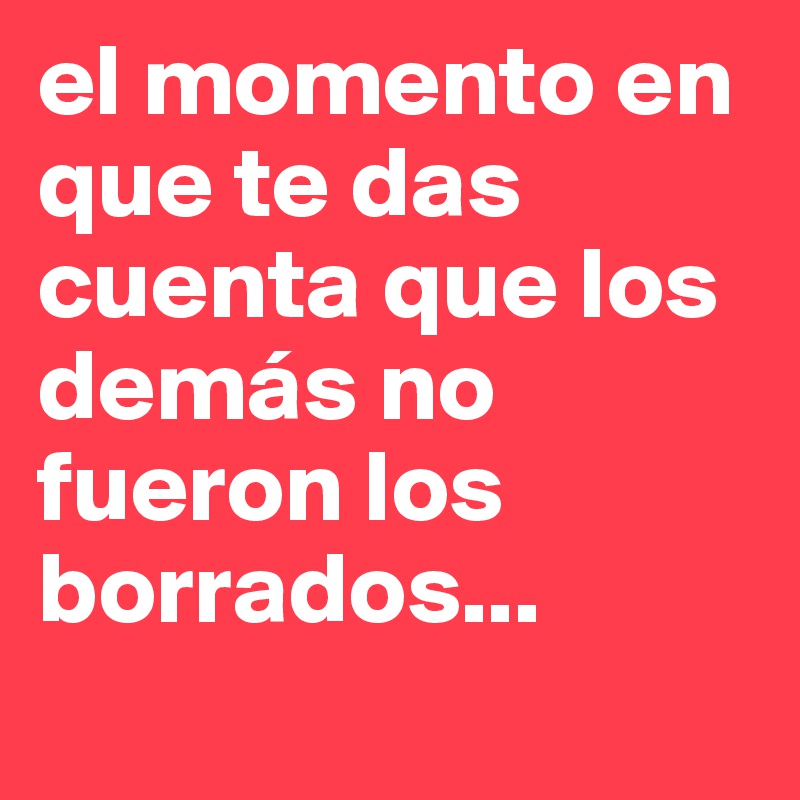 el momento en que te das cuenta que los demás no fueron los borrados...

