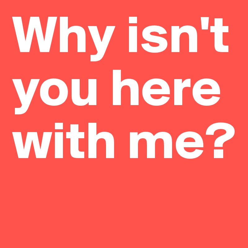 Why isn't you here with me?
