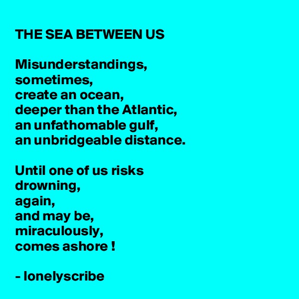 THE SEA BETWEEN US

Misunderstandings,
sometimes,
create an ocean, 
deeper than the Atlantic, 
an unfathomable gulf,
an unbridgeable distance.

Until one of us risks 
drowning,
again,
and may be,
miraculously,
comes ashore !

- lonelyscribe