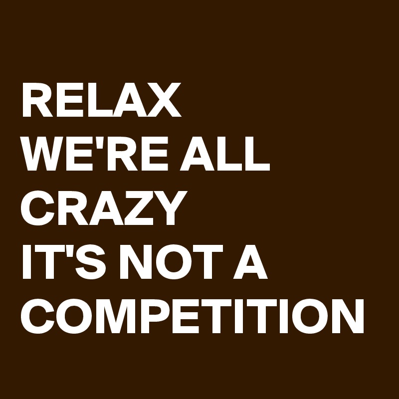 RELAX
WE'RE ALL
CRAZY
IT'S NOT A
COMPETITION