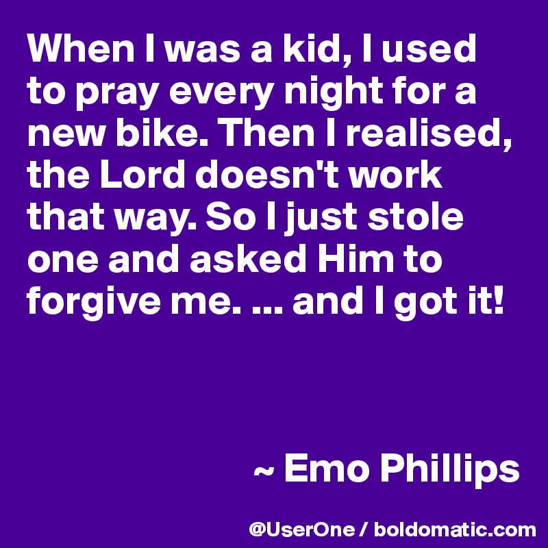 When I was a kid, I used to pray every night for a new bike. Then I realised, the Lord doesn't work that way. So I just stole one and asked Him to forgive me. ... and I got it!



                           ~ Emo Phillips
