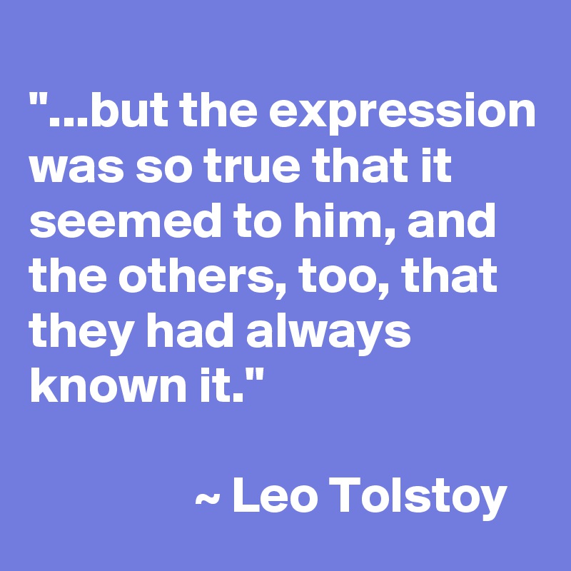 
"...but the expression was so true that it seemed to him, and the others, too, that they had always known it."

                ~ Leo Tolstoy