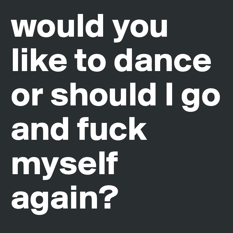 would you like to dance or should I go and fuck myself again?