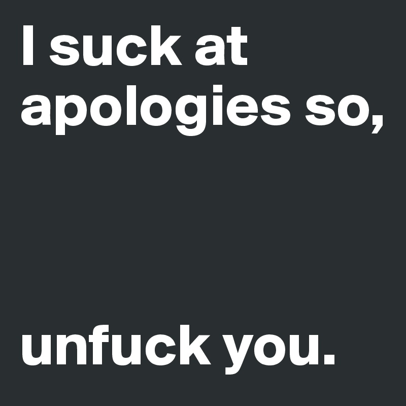 I suck at apologies so,



unfuck you.