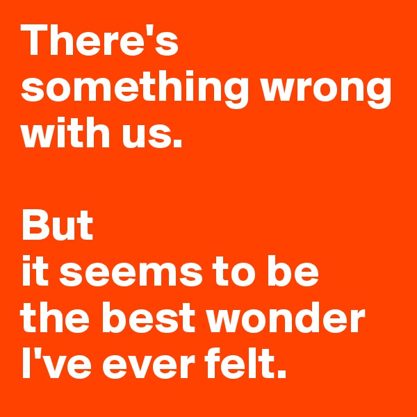 There's something wrong with us.

But
it seems to be 
the best wonder I've ever felt.
