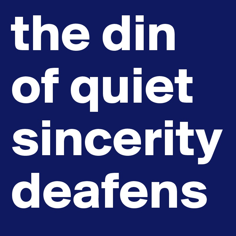 the din of quiet sincerity deafens  