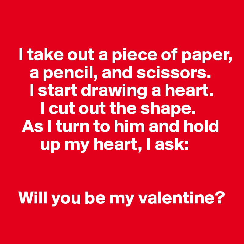 

  I take out a piece of paper,       
     a pencil, and scissors. 
     I start drawing a heart. 
        I cut out the shape. 
   As I turn to him and hold    
        up my heart, I ask: 


  Will you be my valentine?
