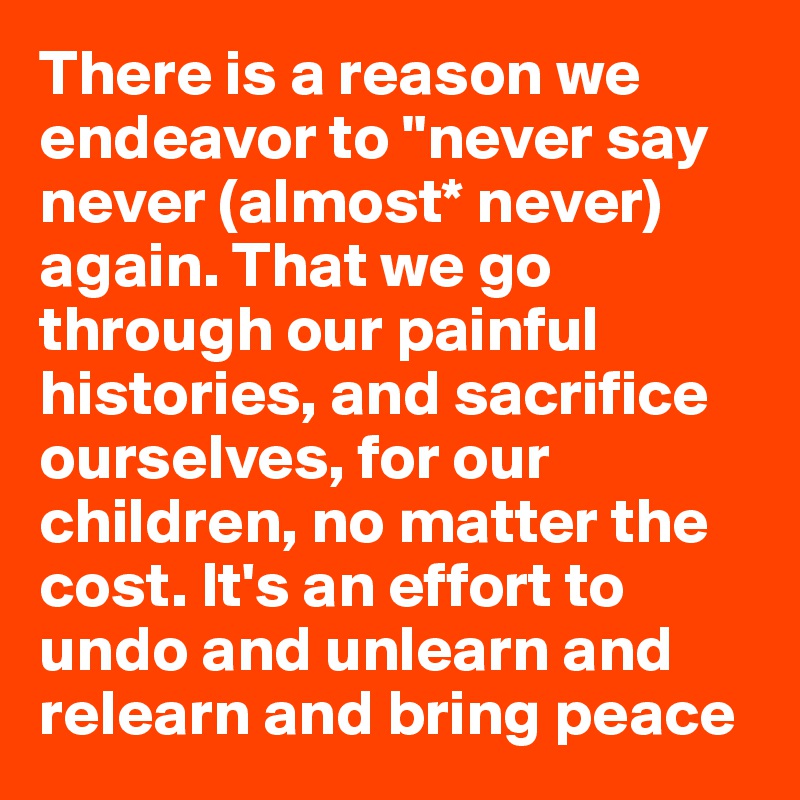 There is a reason we endeavor to "never say never (almost* never) again. That we go through our painful histories, and sacrifice ourselves, for our children, no matter the cost. It's an effort to undo and unlearn and relearn and bring peace