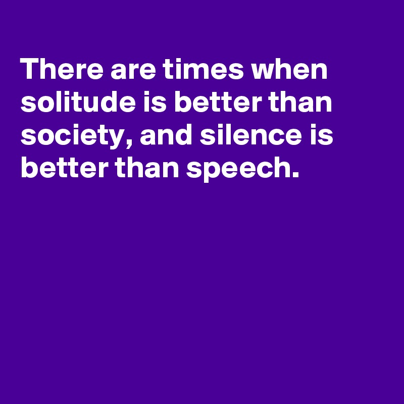 
There are times when solitude is better than
society, and silence is better than speech.





