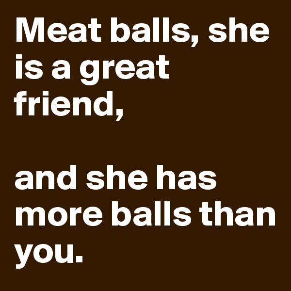 Meat balls, she is a great  friend,

and she has more balls than you.