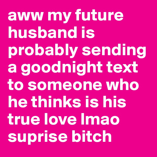 aww my future husband is probably sending a goodnight text to someone who he thinks is his true love lmao suprise bitch