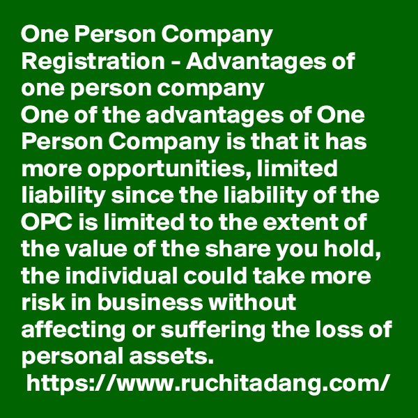 One Person Company Registration - Advantages of one person company
One of the advantages of One Person Company is that it has more opportunities, limited liability since the liability of the OPC is limited to the extent of the value of the share you hold, the individual could take more risk in business without affecting or suffering the loss of personal assets.
 https://www.ruchitadang.com/