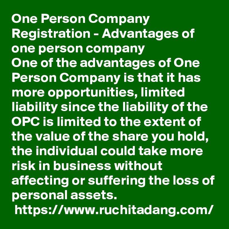 One Person Company Registration - Advantages of one person company
One of the advantages of One Person Company is that it has more opportunities, limited liability since the liability of the OPC is limited to the extent of the value of the share you hold, the individual could take more risk in business without affecting or suffering the loss of personal assets.
 https://www.ruchitadang.com/