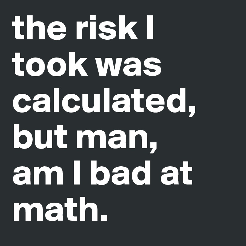 the risk I took was calculated, but man, 
am I bad at math. 