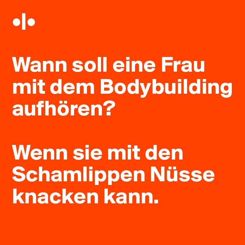 •|• 

Wann soll eine Frau mit dem Bodybuilding
aufhören? 

Wenn sie mit den Schamlippen Nüsse knacken kann.