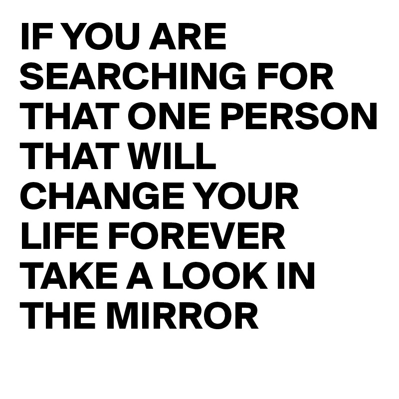 IF YOU ARE SEARCHING FOR THAT ONE PERSON   THAT WILL CHANGE YOUR LIFE FOREVER
TAKE A LOOK IN THE MIRROR