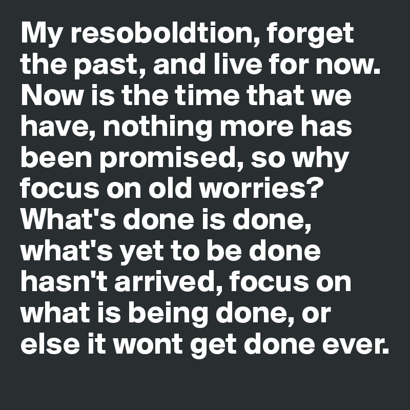 My resoboldtion, forget the past, and live for now. Now is the time that we have, nothing more has been promised, so why focus on old worries? What's done is done, what's yet to be done hasn't arrived, focus on what is being done, or else it wont get done ever.
