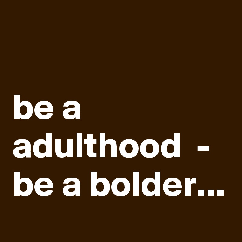 

be a adulthood  - be a bolder...