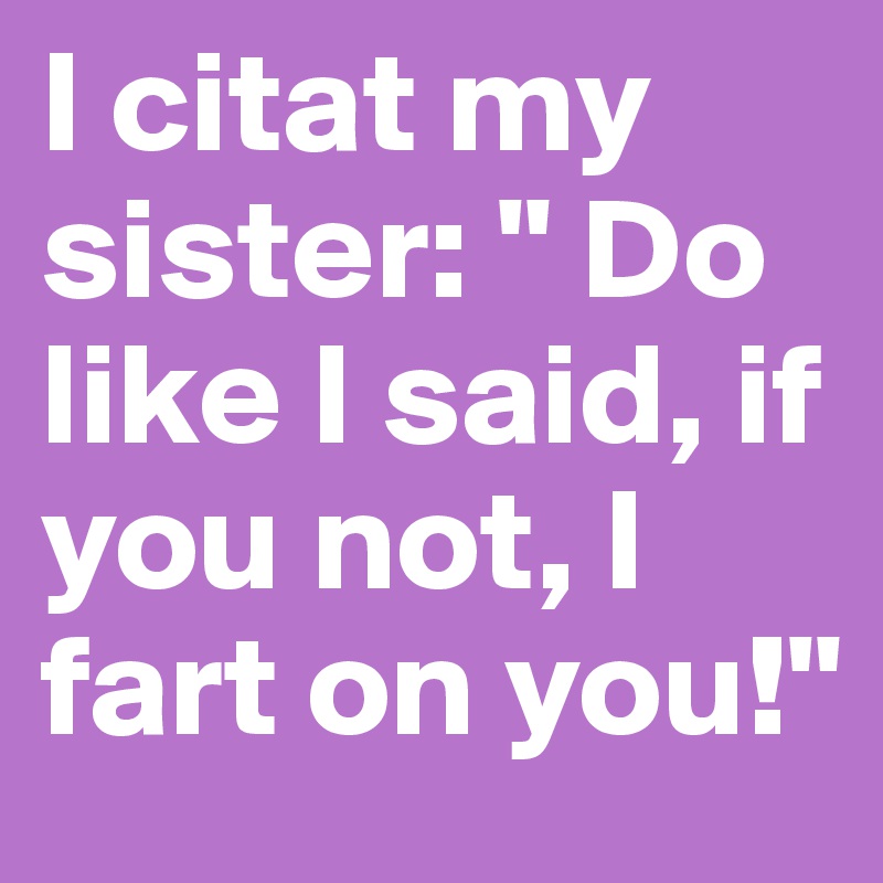 I citat my sister: " Do like I said, if you not, I fart on you!"