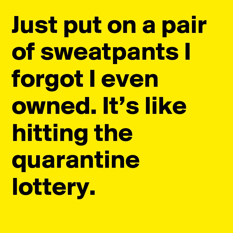 Just put on a pair of sweatpants I forgot I even owned. It’s like hitting the quarantine lottery.