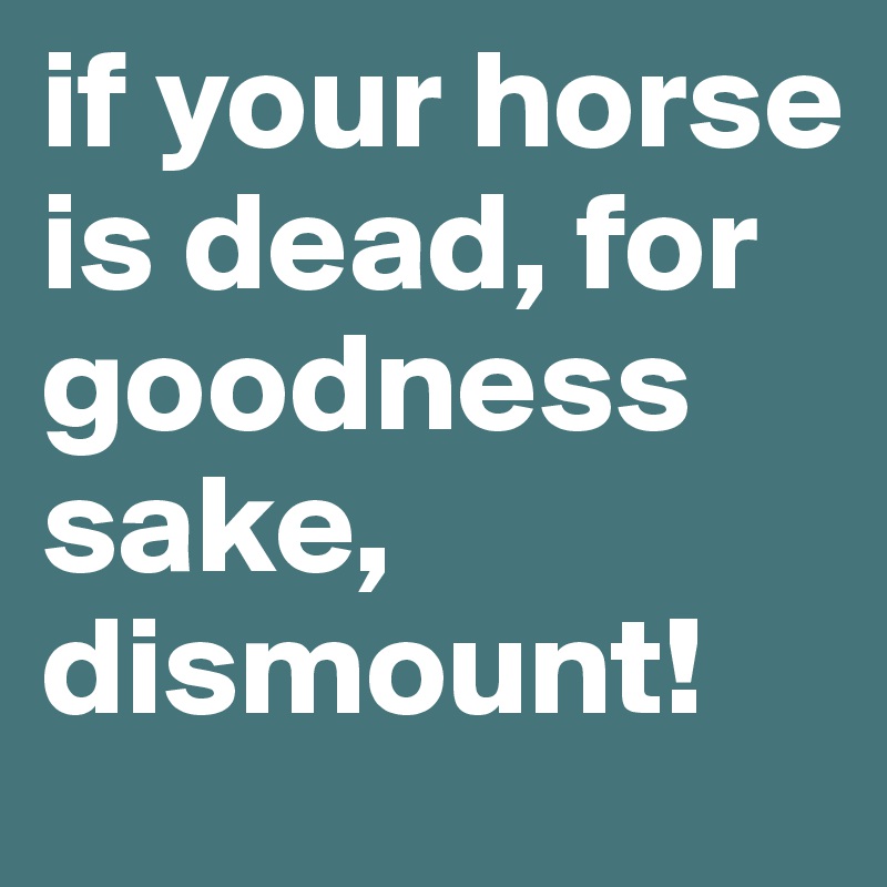 if your horse is dead, for goodness sake, dismount!