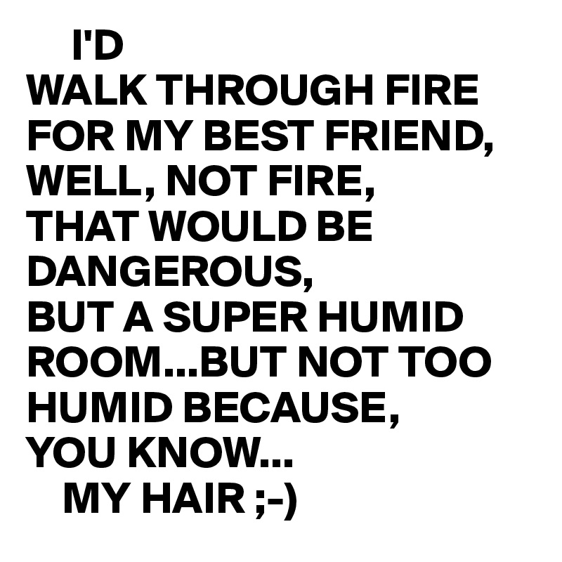      I'D
WALK THROUGH FIRE FOR MY BEST FRIEND,
WELL, NOT FIRE,
THAT WOULD BE DANGEROUS,
BUT A SUPER HUMID ROOM...BUT NOT TOO HUMID BECAUSE,
YOU KNOW...
    MY HAIR ;-) 