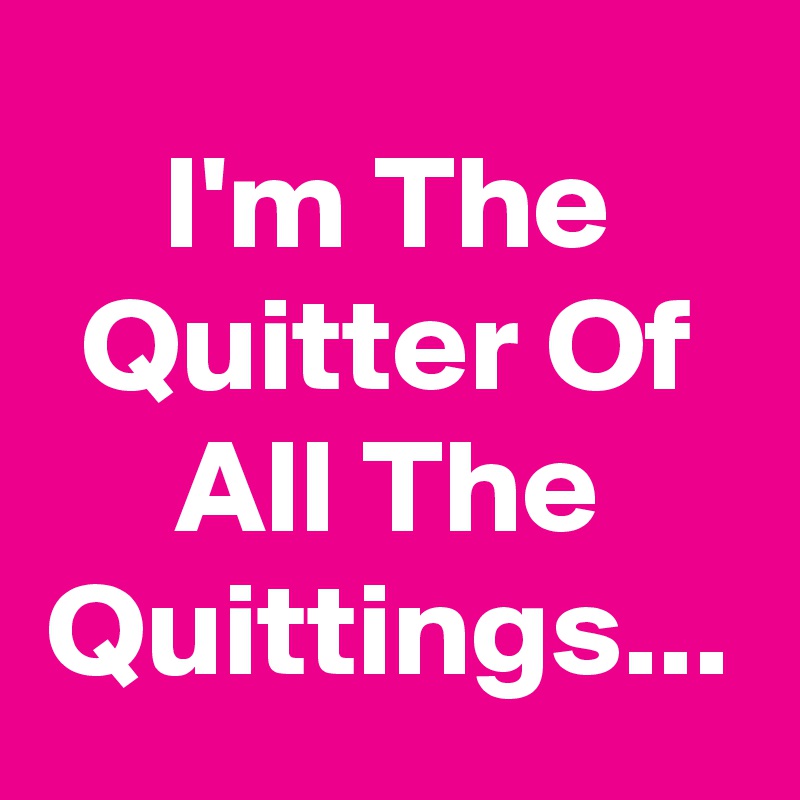 I'm The Quitter Of All The Quittings...