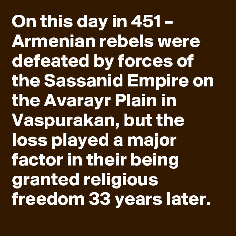 On this day in 451 – Armenian rebels were defeated by forces of the Sassanid Empire on the Avarayr Plain in Vaspurakan, but the loss played a major factor in their being granted religious freedom 33 years later.