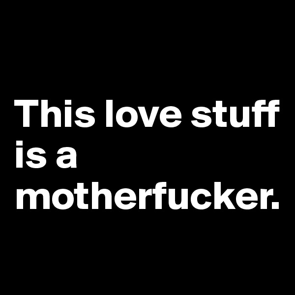 

This love stuff is a motherfucker.
