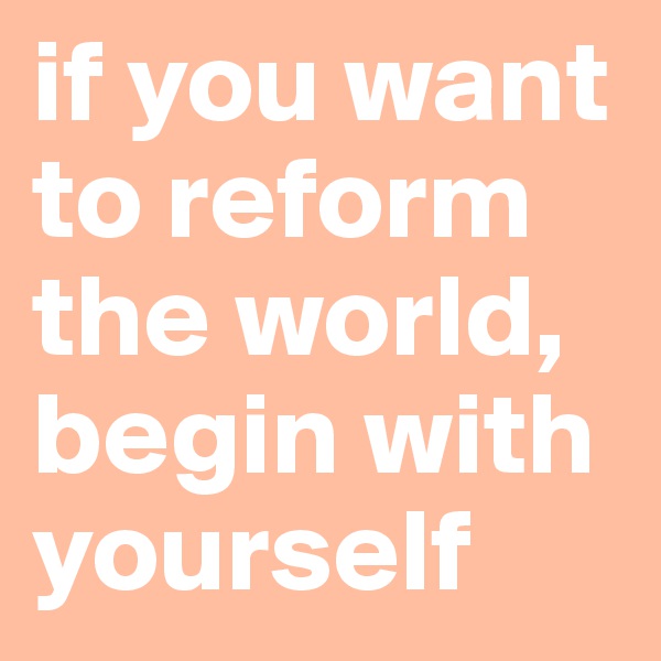 if you want to reform the world, begin with yourself
