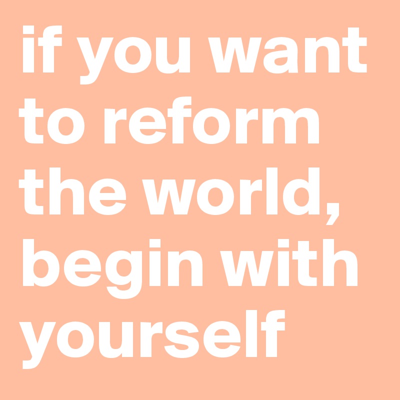 if you want to reform the world, begin with yourself