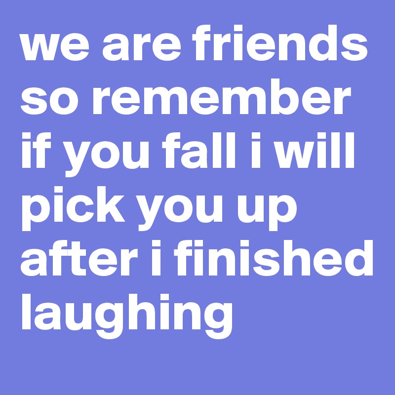 we are friends so remember if you fall i will pick you up after i finished laughing