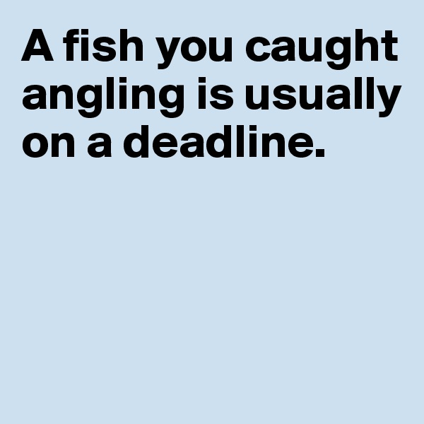 A fish you caught angling is usually on a deadline. 




