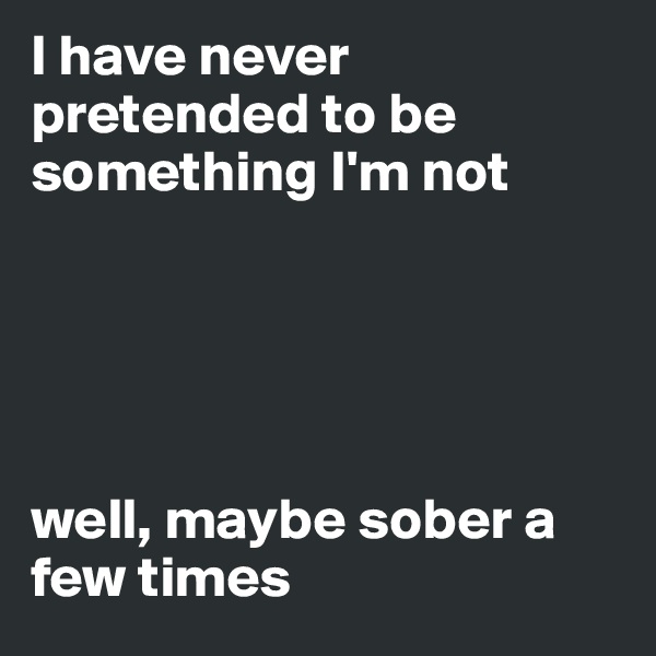 I have never pretended to be something I'm not





well, maybe sober a few times