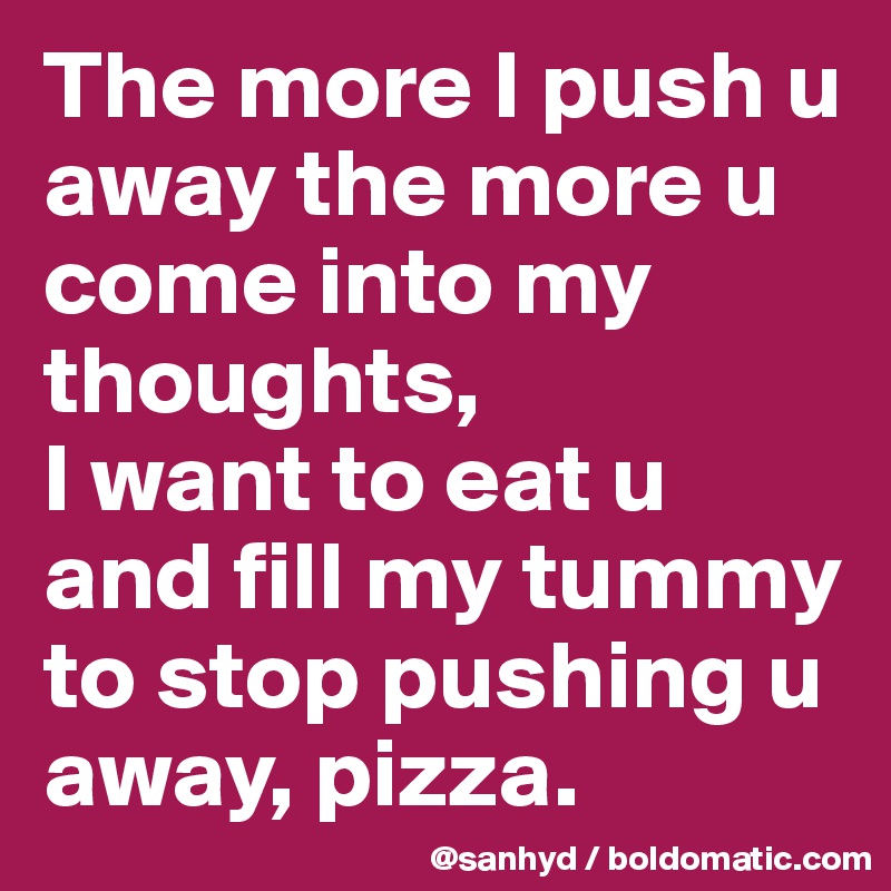 The more I push u away the more u come into my thoughts,
I want to eat u and fill my tummy to stop pushing u away, pizza.